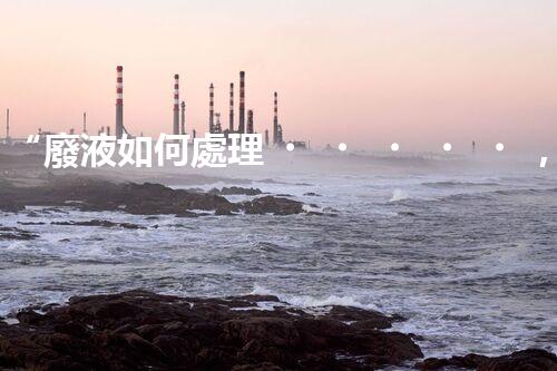 “廢液如何處理，綠色環(huán)保新篇章”